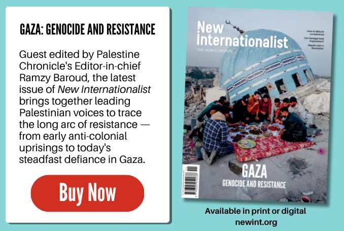 Against a blue background, we see the front cover of the latest edition of New Internationalist magazine. Guest edited by Palestine Chronicle's Editor-in-chief Ramzy Baroud, the latest issue of New Internationalist brings together leading Palestinian voices to trace the long arc of resistance - from early anti-colonial uprisings to today's steadfast defiance in Gaza' The advert says "Buy Now" and links to https://ethicalshop.org/ni558-gaza-genocide-and-resistance-november-december-2025.html